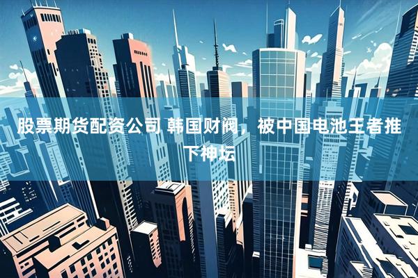 股票期货配资公司 韩国财阀，被中国电池王者推下神坛