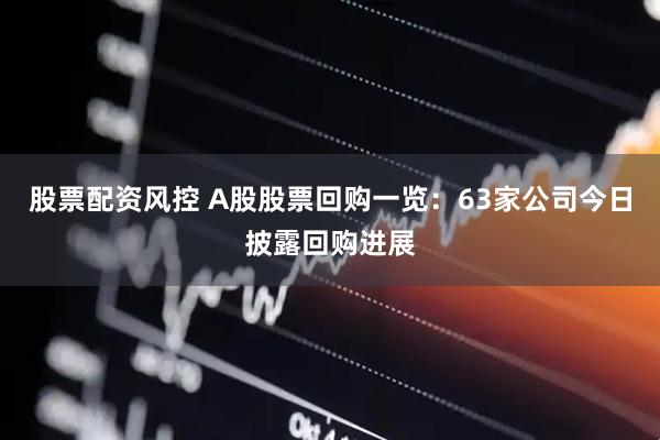 股票配资风控 A股股票回购一览：63家公司今日披露回购进展