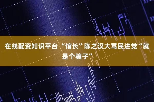 在线配资知识平台 “馆长”陈之汉大骂民进党“就是个骗子”
