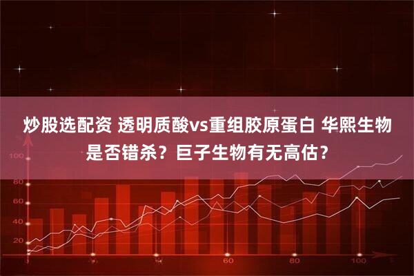 炒股选配资 透明质酸vs重组胶原蛋白 华熙生物是否错杀？巨子生物有无高估？