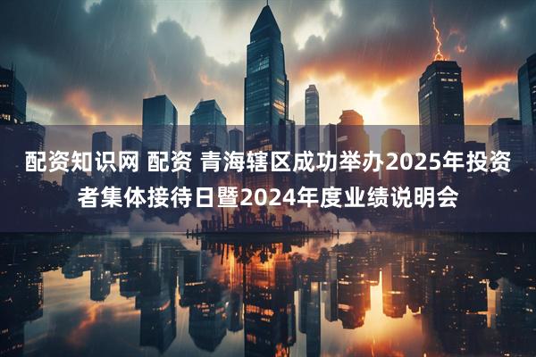 配资知识网 配资 青海辖区成功举办2025年投资者集体接待日暨2024年度业绩说明会