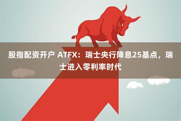 股指配资开户 ATFX：瑞士央行降息25基点，瑞士进入零利率时代
