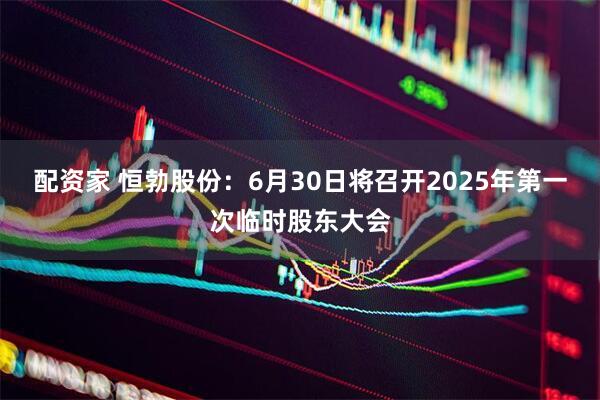 配资家 恒勃股份：6月30日将召开2025年第一次临时股东大会