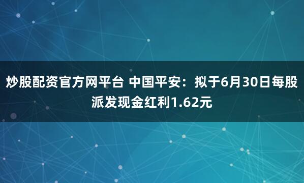 炒股配资官方网平台 中国平安：拟于6月30日每股派发现金红利1.62元