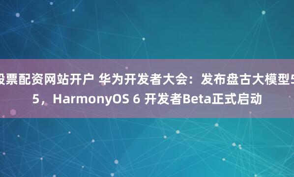 股票配资网站开户 华为开发者大会：发布盘古大模型5.5，HarmonyOS 6 开发者Beta正式启动