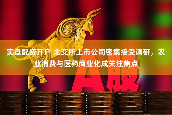 实盘配资开户 北交所上市公司密集接受调研，农业消费与医药商业化成关注焦点