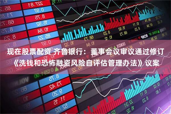 现在股票配资 齐鲁银行：董事会议审议通过修订《洗钱和恐怖融资风险自评估管理办法》议案