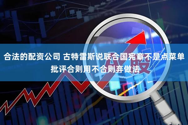 合法的配资公司 古特雷斯说联合国宪章不是点菜单 批评合则用不合则弃做法