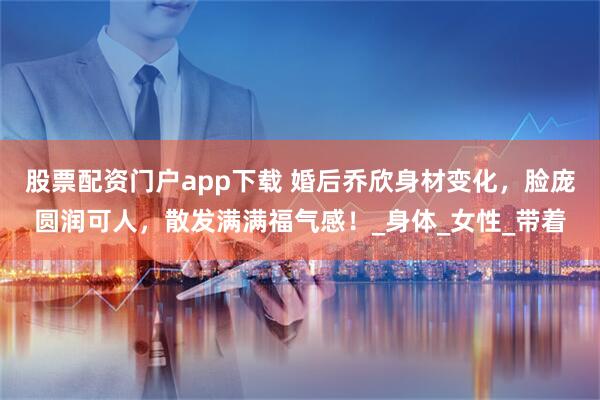股票配资门户app下载 婚后乔欣身材变化，脸庞圆润可人，散发满满福气感！_身体_女性_带着
