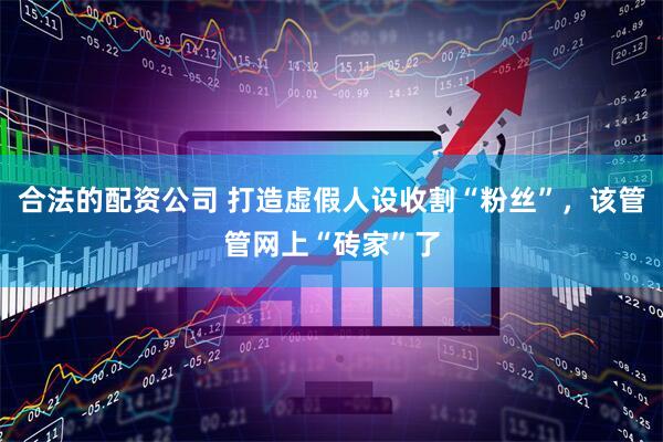 合法的配资公司 打造虚假人设收割“粉丝”，该管管网上“砖家”了