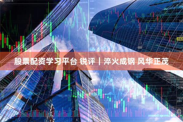 股票配资学习平台 锐评｜淬火成钢 风华正茂