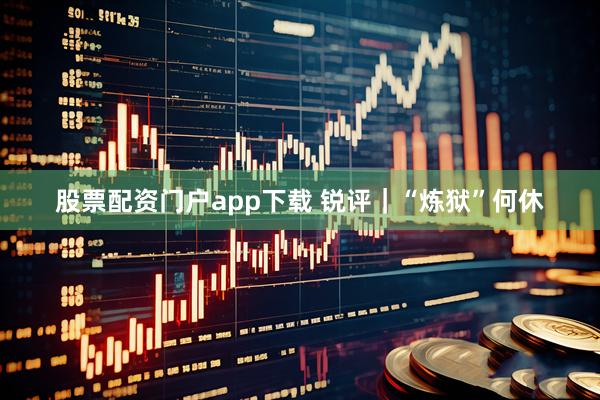 股票配资门户app下载 锐评｜“炼狱”何休