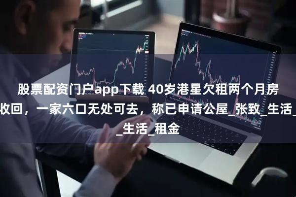 股票配资门户app下载 40岁港星欠租两个月房子被收回，一家六口无处可去，称已申请公屋_张致_生活_租金