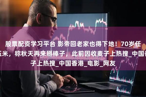 股票配资学习平台 影帝回老家也得下地！70岁任达华回山东种玉米，称秋天再来掰棒子，此前因收麦子上热搜_中国香港_电影_网友