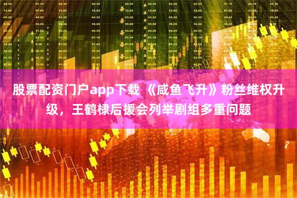 股票配资门户app下载 《咸鱼飞升》粉丝维权升级，王鹤棣后援会列举剧组多重问题