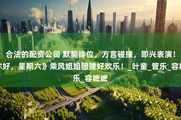 合法的配资公司 默契排位，方言碰撞，即兴表演！《你好，星期六》乘风姐姐团建好欢乐！_叶童_管乐_容嬷嬷