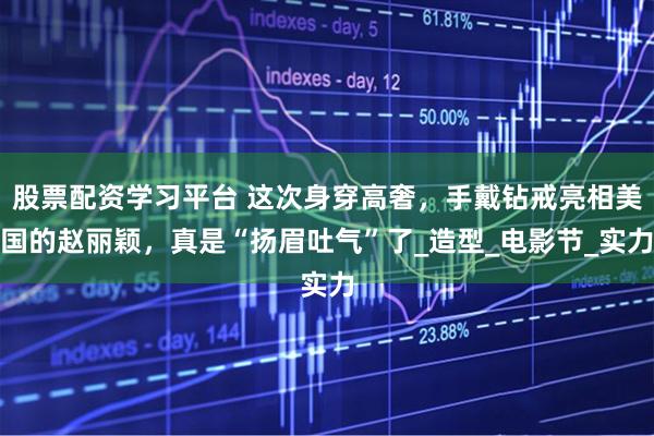 股票配资学习平台 这次身穿高奢，手戴钻戒亮相美国的赵丽颖，真是“扬眉吐气”了_造型_电影节_实力