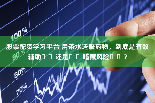 股票配资学习平台 用茶水送服药物，到底是有效辅助​​还是​​暗藏风险​​？