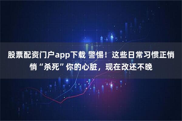 股票配资门户app下载 警惕！这些日常习惯正悄悄“杀死”你的心脏，现在改还不晚