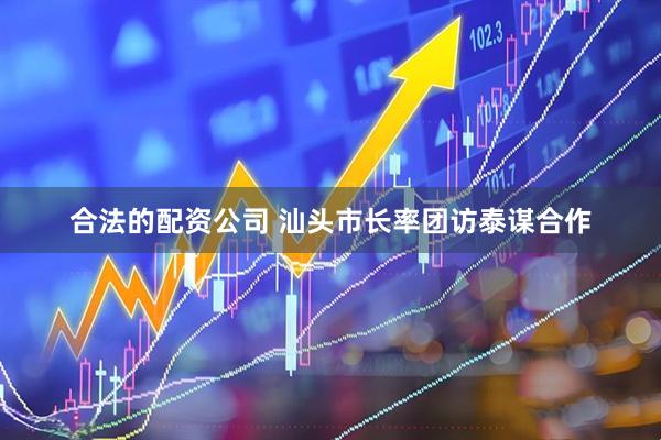 合法的配资公司 汕头市长率团访泰谋合作
