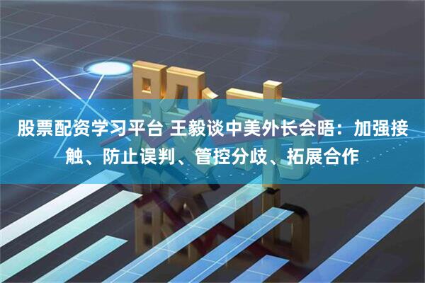 股票配资学习平台 王毅谈中美外长会晤：加强接触、防止误判、管控分歧、拓展合作