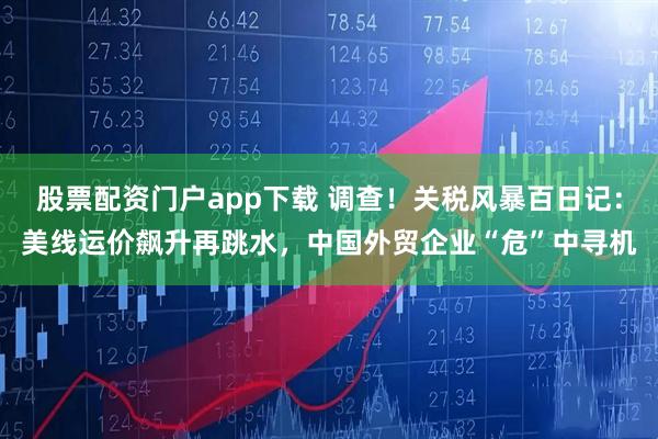 股票配资门户app下载 调查！关税风暴百日记：美线运价飙升再跳水，中国外贸企业“危”中寻机