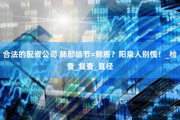 合法的配资公司 肺部结节=肺癌？阳泉人别慌！_检查_复查_直径