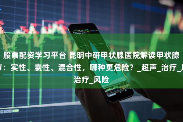 股票配资学习平台 昆明中研甲状腺医院解读甲状腺结节：实性、囊性、混合性，哪种更危险？_超声_治疗_风险