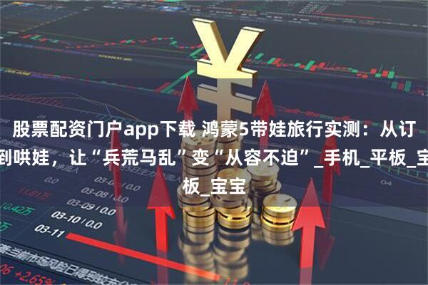 股票配资门户app下载 鸿蒙5带娃旅行实测：从订票到哄娃，让“兵荒马乱”变“从容不迫”_手机_平板_宝宝