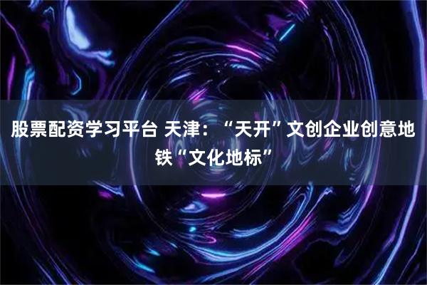 股票配资学习平台 天津：“天开”文创企业创意地铁“文化地标”