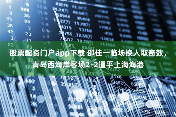 股票配资门户app下载 邵佳一临场换人取奇效，青岛西海岸客场2-2逼平上海海港