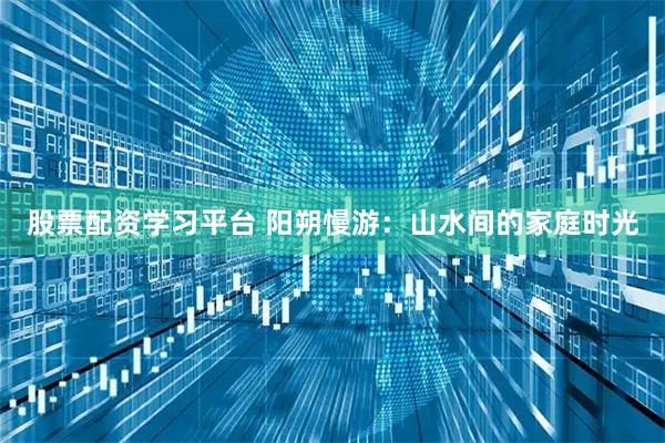 股票配资学习平台 阳朔慢游：山水间的家庭时光