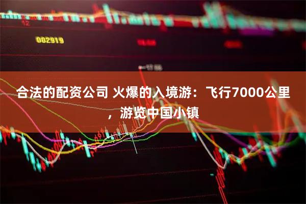 合法的配资公司 火爆的入境游：飞行7000公里，游览中国小镇
