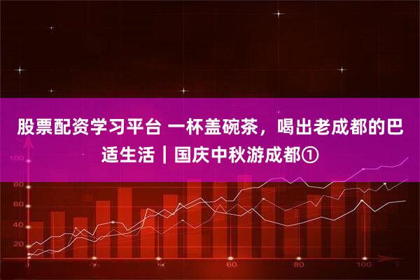 股票配资学习平台 一杯盖碗茶，喝出老成都的巴适生活｜国庆中秋游成都①