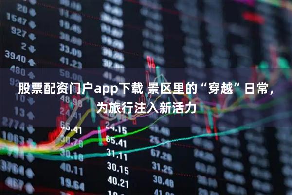 股票配资门户app下载 景区里的“穿越”日常，为旅行注入新活力