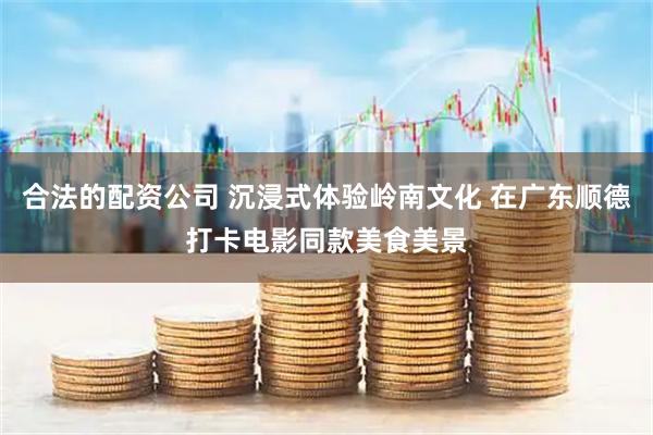 合法的配资公司 沉浸式体验岭南文化 在广东顺德打卡电影同款美食美景
