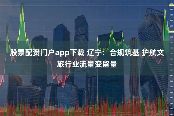 股票配资门户app下载 辽宁：合规筑基 护航文旅行业流量变留量