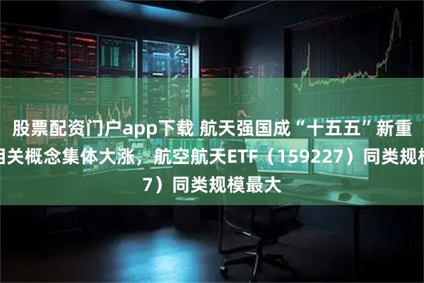 股票配资门户app下载 航天强国成“十五五”新重点,相关概念集体大涨,航空航天ETF(159227)同类规模最大