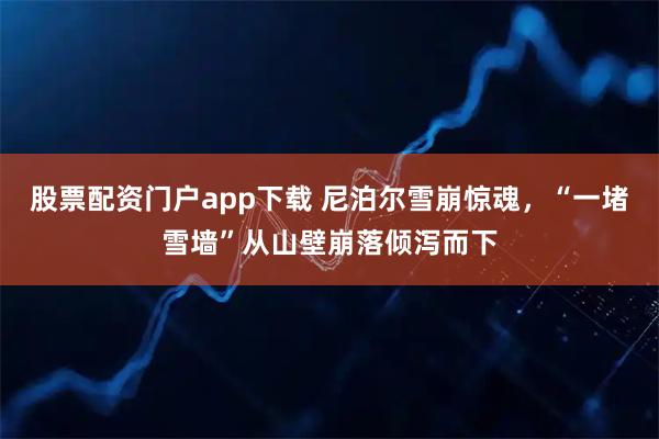 股票配资门户app下载 尼泊尔雪崩惊魂,“一堵雪墙”从山壁崩落倾泻而下