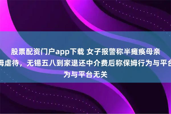 股票配资门户app下载 女子报警称半瘫痪母亲遭保姆虐待,无锡五八到家退还中介费后称保姆行为与平台无关