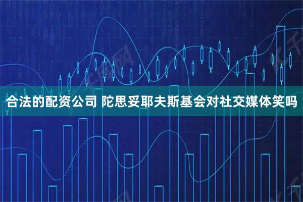 合法的配资公司 陀思妥耶夫斯基会对社交媒体笑吗