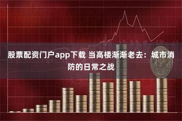 股票配资门户app下载 当高楼渐渐老去：城市消防的日常之战