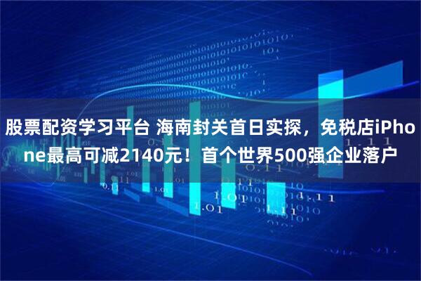 股票配资学习平台 海南封关首日实探，免税店iPhone最高可减2140元！首个世界500强企业落户