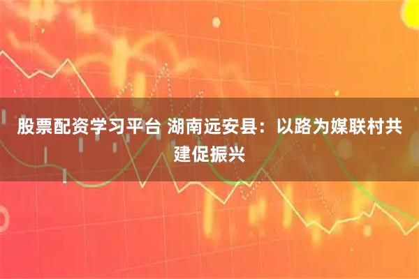 股票配资学习平台 湖南远安县：以路为媒联村共建促振兴