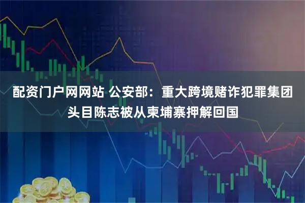 配资门户网网站 公安部：重大跨境赌诈犯罪集团头目陈志被从柬埔寨押解回国